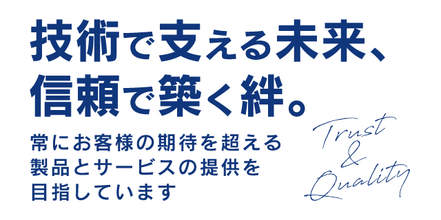 技術で支える未来、信頼で築く絆。常にお客様の期待を超える製品とサービスの提供を目指しています